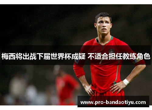 梅西将出战下届世界杯成疑 不适合担任教练角色