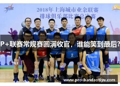 P+联赛常规赛圆满收官，谁能笑到最后？